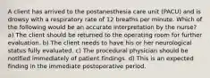 A client has arrived to the postanesthesia care unit (PACU) and is drowsy with a respiratory rate of 12 breaths per minute. Which of the following would be an accurate interpretation by the nurse? a) The client should be returned to the operating room for further evaluation. b) The client needs to have his or her neurological status fully evaluated. c) The procedural physician should be notified immediately of patient findings. d) This is an expected finding in the immediate postoperative period.