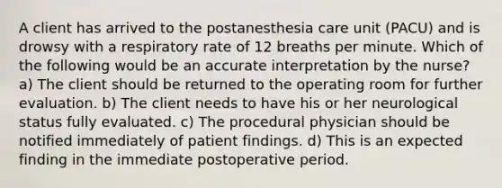 A client has arrived to the postanesthesia care unit (PACU) and is drowsy with a respiratory rate of 12 breaths per minute. Which of the following would be an accurate interpretation by the nurse? a) The client should be returned to the operating room for further evaluation. b) The client needs to have his or her neurological status fully evaluated. c) The procedural physician should be notified immediately of patient findings. d) This is an expected finding in the immediate postoperative period.