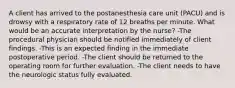 A client has arrived to the postanesthesia care unit (PACU) and is drowsy with a respiratory rate of 12 breaths per minute. What would be an accurate interpretation by the nurse? -The procedural physician should be notified immediately of client findings. -This is an expected finding in the immediate postoperative period. -The client should be returned to the operating room for further evaluation. -The client needs to have the neurologic status fully evaluated.