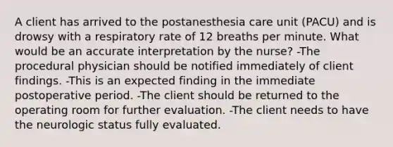 A client has arrived to the postanesthesia care unit (PACU) and is drowsy with a respiratory rate of 12 breaths per minute. What would be an accurate interpretation by the nurse? -The procedural physician should be notified immediately of client findings. -This is an expected finding in the immediate postoperative period. -The client should be returned to the operating room for further evaluation. -The client needs to have the neurologic status fully evaluated.