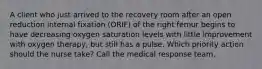 A client who just arrived to the recovery room after an open reduction internal fixation (ORIF) of the right femur begins to have decreasing oxygen saturation levels with little improvement with oxygen therapy, but still has a pulse. Which priority action should the nurse take? Call the medical response team.