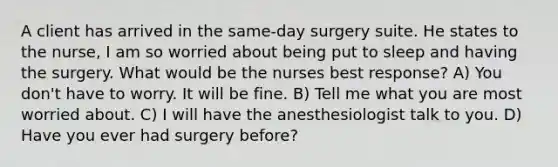 A client has arrived in the same-day surgery suite. He states to the nurse, I am so worried about being put to sleep and having the surgery. What would be the nurses best response? A) You don't have to worry. It will be fine. B) Tell me what you are most worried about. C) I will have the anesthesiologist talk to you. D) Have you ever had surgery before?