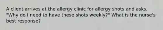 A client arrives at the allergy clinic for allergy shots and asks, "Why do I need to have these shots weekly?" What is the nurse's best response?