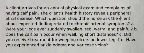 A client arrives for an annual physical exam and complains of having calf pain. The client's health history reveals peripheral atrial disease. Which question should the nurse ask the client about expected finding related to chronic arterial symptoms? a. Were your legs ever suddenly swollen, red, warm, and painful? b. Does the calf pain occur when walking short distances? c. Did you receive treatment for weeping ulcers on lower legs? d. Have you experienced ankle edema and varicose veins?