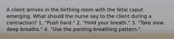 A client arrives in the birthing room with the fetal caput emerging. What should the nurse say to the client during a contraction? 1. "Push hard." 2. "Hold your breath." 3. "Take slow, deep breaths." 4. "Use the panting-breathing pattern."