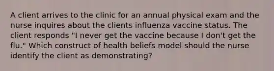 A client arrives to the clinic for an annual physical exam and the nurse inquires about the clients influenza vaccine status. The client responds "I never get the vaccine because I don't get the flu." Which construct of health beliefs model should the nurse identify the client as demonstrating?