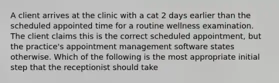 A client arrives at the clinic with a cat 2 days earlier than the scheduled appointed time for a routine wellness examination. The client claims this is the correct scheduled appointment, but the practice's appointment management software states otherwise. Which of the following is the most appropriate initial step that the receptionist should take