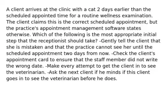 A client arrives at the clinic with a cat 2 days earlier than the scheduled appointed time for a routine wellness examination. The client claims this is the correct scheduled appointment, but the practice's appointment management software states otherwise. Which of the following is the most appropriate initial step that the receptionist should take? -Gently tell the client that she is mistaken and that the practice cannot see her until the scheduled appointment two days from now. -Check the client's appointment card to ensure that the staff member did not write the wrong date. -Make every attempt to get the client in to see the veterinarian. -Ask the next client if he minds if this client goes in to see the veterinarian before he does.