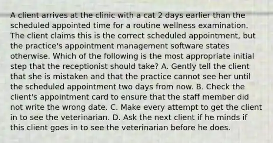 A client arrives at the clinic with a cat 2 days earlier than the scheduled appointed time for a routine wellness examination. The client claims this is the correct scheduled appointment, but the practice's appointment management software states otherwise. Which of the following is the most appropriate initial step that the receptionist should take? A. Gently tell the client that she is mistaken and that the practice cannot see her until the scheduled appointment two days from now. B. Check the client's appointment card to ensure that the staff member did not write the wrong date. C. Make every attempt to get the client in to see the veterinarian. D. Ask the next client if he minds if this client goes in to see the veterinarian before he does.