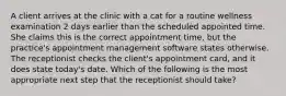 A client arrives at the clinic with a cat for a routine wellness examination 2 days earlier than the scheduled appointed time. She claims this is the correct appointment time, but the practice's appointment management software states otherwise. The receptionist checks the client's appointment card, and it does state today's date. Which of the following is the most appropriate next step that the receptionist should take?