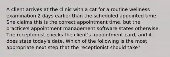 A client arrives at the clinic with a cat for a routine wellness examination 2 days earlier than the scheduled appointed time. She claims this is the correct appointment time, but the practice's appointment management software states otherwise. The receptionist checks the client's appointment card, and it does state today's date. Which of the following is the most appropriate next step that the receptionist should take?