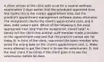 A client arrives at the clinic with a cat for a routine wellness examination 2 days earlier that the scheduled appointed time. She claims this is the correct appointment time, but the practice's appointment management software states otherwise. The receptionist checks the client's appointment card, and it does state today's date. Which of the following is the most appropriate next step that the receptionist should take? A. Gently tell the client that another staff member made a mistake on the appointment card and that the practice cannot see her today. B. In front of the client, reprimand the team member who wrote the wrong date on the client's appointment card. C. Make every attempt to get the client in to see the veterinarian. D. Ask the next client if he minds if the client goes in to see the veterinarian before he does.