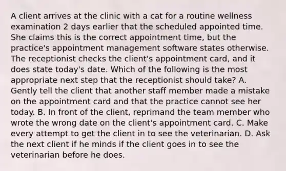 A client arrives at the clinic with a cat for a routine wellness examination 2 days earlier that the scheduled appointed time. She claims this is the correct appointment time, but the practice's appointment management software states otherwise. The receptionist checks the client's appointment card, and it does state today's date. Which of the following is the most appropriate next step that the receptionist should take? A. Gently tell the client that another staff member made a mistake on the appointment card and that the practice cannot see her today. B. In front of the client, reprimand the team member who wrote the wrong date on the client's appointment card. C. Make every attempt to get the client in to see the veterinarian. D. Ask the next client if he minds if the client goes in to see the veterinarian before he does.