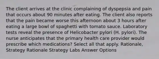 The client arrives at the clinic complaining of dyspepsia and pain that occurs about 90 minutes after eating. The client also reports that the pain became worse this afternoon about 3 hours after eating a large bowl of spaghetti with tomato sauce. Laboratory tests reveal the presence of Helicobacter pylori (H. pylori). The nurse anticipates that the primary health care provider would prescribe which medications? Select all that apply. Rationale, Strategy Rationale Strategy Labs Answer Options