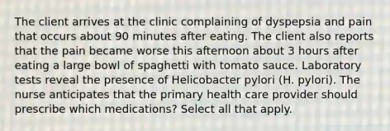 The client arrives at the clinic complaining of dyspepsia and pain that occurs about 90 minutes after eating. The client also reports that the pain became worse this afternoon about 3 hours after eating a large bowl of spaghetti with tomato sauce. Laboratory tests reveal the presence of Helicobacter pylori (H. pylori). The nurse anticipates that the primary health care provider should prescribe which medications? Select all that apply.