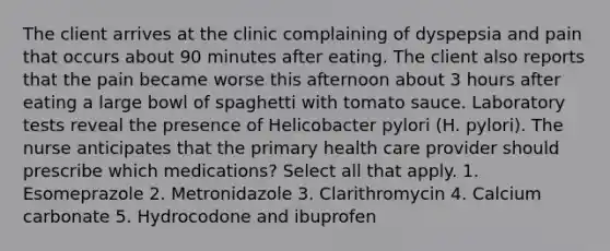 The client arrives at the clinic complaining of dyspepsia and pain that occurs about 90 minutes after eating. The client also reports that the pain became worse this afternoon about 3 hours after eating a large bowl of spaghetti with tomato sauce. Laboratory tests reveal the presence of Helicobacter pylori (H. pylori). The nurse anticipates that the primary health care provider should prescribe which medications? Select all that apply. 1. Esomeprazole 2. Metronidazole 3. Clarithromycin 4. Calcium carbonate 5. Hydrocodone and ibuprofen