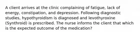 A client arrives at the clinic complaining of fatigue, lack of energy, constipation, and depression. Following diagnostic studies, hypothyroidism is diagnosed and levothyroxine (Synthroid) is prescribed. The nurse informs the client that which is the expected outcome of the medication?