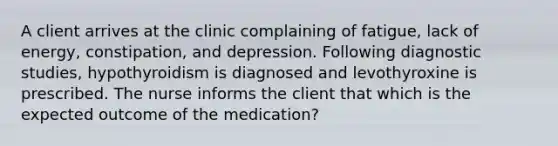 A client arrives at the clinic complaining of fatigue, lack of energy, constipation, and depression. Following diagnostic studies, hypothyroidism is diagnosed and levothyroxine is prescribed. The nurse informs the client that which is the expected outcome of the medication?