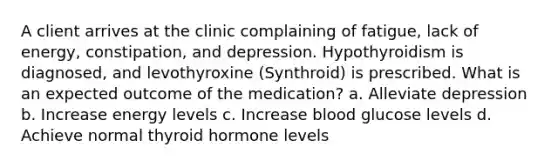 A client arrives at the clinic complaining of fatigue, lack of energy, constipation, and depression. Hypothyroidism is diagnosed, and levothyroxine (Synthroid) is prescribed. What is an expected outcome of the medication? a. Alleviate depression b. Increase energy levels c. Increase blood glucose levels d. Achieve normal thyroid hormone levels