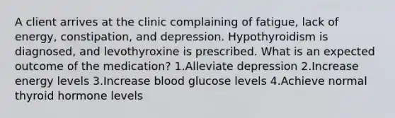 A client arrives at the clinic complaining of fatigue, lack of energy, constipation, and depression. Hypothyroidism is diagnosed, and levothyroxine is prescribed. What is an expected outcome of the medication? 1.Alleviate depression 2.Increase energy levels 3.Increase blood glucose levels 4.Achieve normal thyroid hormone levels