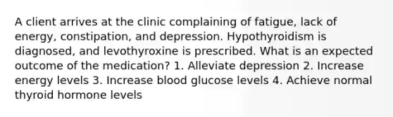 A client arrives at the clinic complaining of fatigue, lack of energy, constipation, and depression. Hypothyroidism is diagnosed, and levothyroxine is prescribed. What is an expected outcome of the medication? 1. Alleviate depression 2. Increase energy levels 3. Increase blood glucose levels 4. Achieve normal thyroid hormone levels