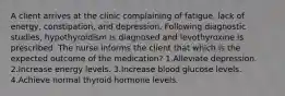 A client arrives at the clinic complaining of fatigue, lack of energy, constipation, and depression. Following diagnostic studies, hypothyroidism is diagnosed and levothyroxine is prescribed. The nurse informs the client that which is the expected outcome of the medication? 1.Alleviate depression. 2.Increase energy levels. 3.Increase blood glucose levels. 4.Achieve normal thyroid hormone levels.