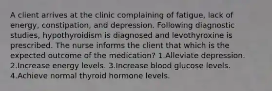 A client arrives at the clinic complaining of fatigue, lack of energy, constipation, and depression. Following diagnostic studies, hypothyroidism is diagnosed and levothyroxine is prescribed. The nurse informs the client that which is the expected outcome of the medication? 1.Alleviate depression. 2.Increase energy levels. 3.Increase blood glucose levels. 4.Achieve normal thyroid hormone levels.