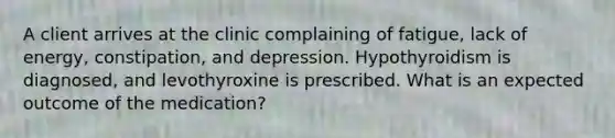 A client arrives at the clinic complaining of fatigue, lack of energy, constipation, and depression. Hypothyroidism is diagnosed, and levothyroxine is prescribed. What is an expected outcome of the medication?