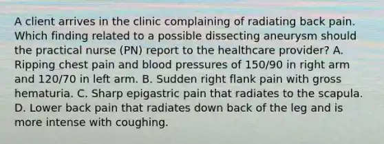 A client arrives in the clinic complaining of radiating back pain. Which finding related to a possible dissecting aneurysm should the practical nurse (PN) report to the healthcare provider? A. Ripping chest pain and blood pressures of 150/90 in right arm and 120/70 in left arm. B. Sudden right flank pain with gross hematuria. C. Sharp epigastric pain that radiates to the scapula. D. Lower back pain that radiates down back of the leg and is more intense with coughing.