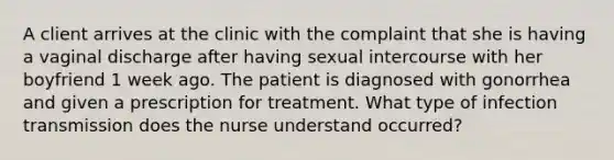 A client arrives at the clinic with the complaint that she is having a vaginal discharge after having sexual intercourse with her boyfriend 1 week ago. The patient is diagnosed with gonorrhea and given a prescription for treatment. What type of infection transmission does the nurse understand occurred?