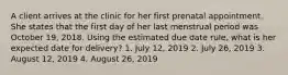 A client arrives at the clinic for her first prenatal appointment. She states that the first day of her last menstrual period was October 19, 2018. Using the estimated due date rule, what is her expected date for delivery? 1. July 12, 2019 2. July 26, 2019 3. August 12, 2019 4. August 26, 2019