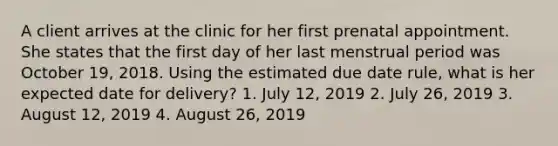 A client arrives at the clinic for her first prenatal appointment. She states that the first day of her last menstrual period was October 19, 2018. Using the estimated due date rule, what is her expected date for delivery? 1. July 12, 2019 2. July 26, 2019 3. August 12, 2019 4. August 26, 2019