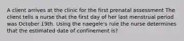 A client arrives at the clinic for the first prenatal assessment The client tells a nurse that the first day of her last menstrual period was October 19th. Using the naegele's rule the nurse determines that the estimated date of confinement is?