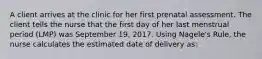 A client arrives at the clinic for her first prenatal assessment. The client tells the nurse that the first day of her last menstrual period (LMP) was September 19, 2017. Using Nagele's Rule, the nurse calculates the estimated date of delivery as: