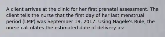 A client arrives at the clinic for her first prenatal assessment. The client tells the nurse that the first day of her last menstrual period (LMP) was September 19, 2017. Using Nagele's Rule, the nurse calculates the estimated date of delivery as: