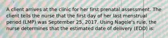 A client arrives at the clinic for her first prenatal assessment. The client tells the nurse that the first day of her last menstrual period (LMP) was September 25, 2017. Using Nagele's rule, the nurse determines that the estimated date of delivery (EDD) is: