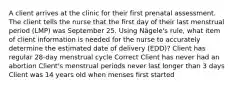 A client arrives at the clinic for their first prenatal assessment. The client tells the nurse that the first day of their last menstrual period (LMP) was September 25. Using Nägele's rule, what item of client information is needed for the nurse to accurately determine the estimated date of delivery (EDD)? Client has regular 28-day menstrual cycle Correct Client has never had an abortion Client's menstrual periods never last longer than 3 days Client was 14 years old when menses first started