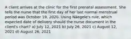 A client arrives at the clinic for the first prenatal assessment. She tells the nurse that the first day of her last normal menstrual period was October 19, 2020. Using Näegele's rule, which expected date of delivery should the nurse document in the client's chart? a) July 12, 2021 b) July 26, 2021 c) August 12, 2021 d) August 26, 2021