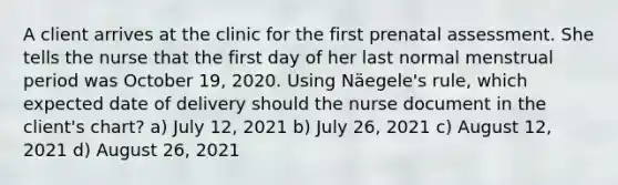 A client arrives at the clinic for the first prenatal assessment. She tells the nurse that the first day of her last normal menstrual period was October 19, 2020. Using Näegele's rule, which expected date of delivery should the nurse document in the client's chart? a) July 12, 2021 b) July 26, 2021 c) August 12, 2021 d) August 26, 2021