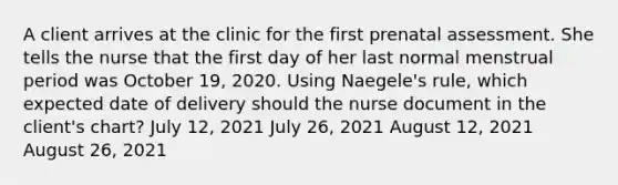 A client arrives at the clinic for the first prenatal assessment. She tells the nurse that the first day of her last normal menstrual period was October 19, 2020. Using Naegele's rule, which expected date of delivery should the nurse document in the client's chart? July 12, 2021 July 26, 2021 August 12, 2021 August 26, 2021