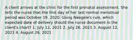 A client arrives at the clinic for the first prenatal assessment. She tells the nurse that the first day of her last normal menstrual period was October 19, 2020. Using Näegele's rule, which expected date of delivery should the nurse document in the client's chart? 1. July 12, 2021 2. July 26, 2021 3. August 12, 2021 4. August 26, 2021