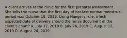 A client arrives at the clinic for the first prenatal assessment . She tells the nurse that the first day of her last normal menstrual period was October 19, 2018. Using Näegel's rule, which expected date of delivery should the nurse document in the client's chart? A. July 12, 2019 B. July 26, 2019 C. August 12, 2019 D. August 26, 2019