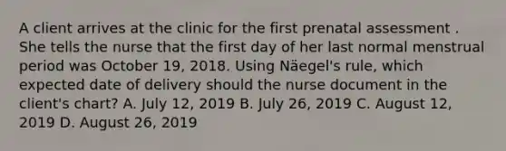 A client arrives at the clinic for the first prenatal assessment . She tells the nurse that the first day of her last normal menstrual period was October 19, 2018. Using Näegel's rule, which expected date of delivery should the nurse document in the client's chart? A. July 12, 2019 B. July 26, 2019 C. August 12, 2019 D. August 26, 2019