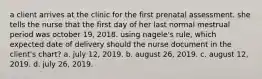 a client arrives at the clinic for the first prenatal assessment. she tells the nurse that the first day of her last normal mestrual period was october 19, 2018. using nagele's rule, which expected date of delivery should the nurse document in the client's chart? a. july 12, 2019. b. august 26, 2019. c. august 12, 2019. d. july 26, 2019.