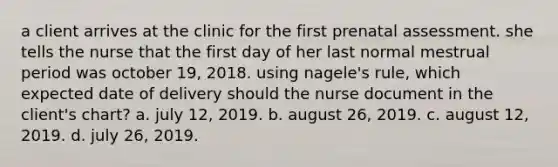 a client arrives at the clinic for the first prenatal assessment. she tells the nurse that the first day of her last normal mestrual period was october 19, 2018. using nagele's rule, which expected date of delivery should the nurse document in the client's chart? a. july 12, 2019. b. august 26, 2019. c. august 12, 2019. d. july 26, 2019.