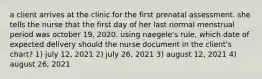 a client arrives at the clinic for the first prenatal assessment. she tells the nurse that the first day of her last normal menstrual period was october 19, 2020. using naegele's rule, which date of expected delivery should the nurse document in the client's chart? 1) july 12, 2021 2) july 26, 2021 3) august 12, 2021 4) august 26, 2021