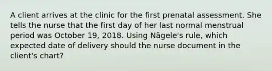 A client arrives at the clinic for the first prenatal assessment. She tells the nurse that the first day of her last normal menstrual period was October 19, 2018. Using Nägele's rule, which expected date of delivery should the nurse document in the client's chart?