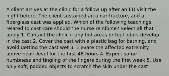 A client arrives at the clinic for a follow-up after an ED visit the night before. The client sustained an ulnar fracture, and a fiberglass cast was applied. Which of the following teachings related to cast care should the nurse reinforce? Select all that apply 1. Contact the clinic if any hot areas or foul odors develop in the cast 2. Cover the cast with a plastic bag for bathing, and avoid getting the cast wet 3. Elevate the affected extremity above heart level for the first 48 hours 4. Expect some numbness and tingling of the fingers during the first week 5. Use only soft, padded objects to scratch the skin under the cast