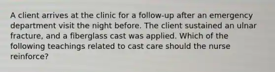 A client arrives at the clinic for a follow-up after an emergency department visit the night before. The client sustained an ulnar fracture, and a fiberglass cast was applied. Which of the following teachings related to cast care should the nurse reinforce?