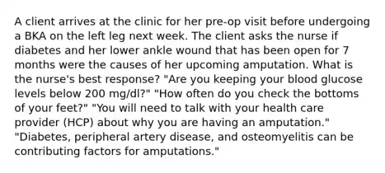 A client arrives at the clinic for her pre-op visit before undergoing a BKA on the left leg next week. The client asks the nurse if diabetes and her lower ankle wound that has been open for 7 months were the causes of her upcoming amputation. What is the nurse's best response? "Are you keeping your blood glucose levels below 200 mg/dl?" "How often do you check the bottoms of your feet?" "You will need to talk with your health care provider (HCP) about why you are having an amputation." "Diabetes, peripheral artery disease, and osteomyelitis can be contributing factors for amputations."